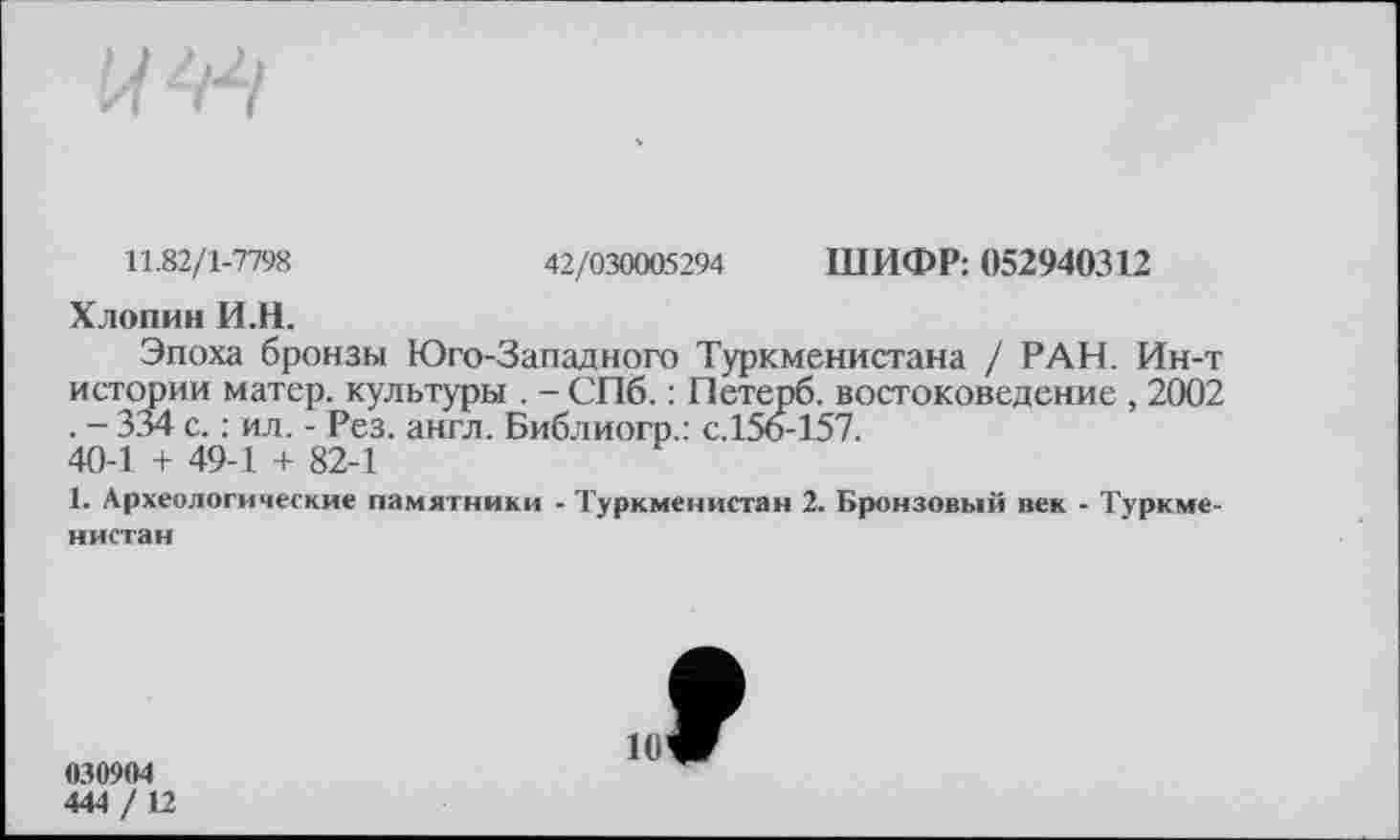 ﻿11.82/1-7798	42/030005294 ШИФР: 052940312
Хлопни И.Н.
Эпоха бронзы Юго-Западного Туркменистана / РАН. Ин-т истории матер, культуры . - СПб. : Петерб. востоковедение , 2002 . - 334 с. : ил. - Рез. англ. Библиогр.: с.156-157.
40-1 + 49-1 + 82-1
1. Археологические памятники - Туркменистан 2. Бронзовый пек - Туркменистан
030904
444 / 12
9